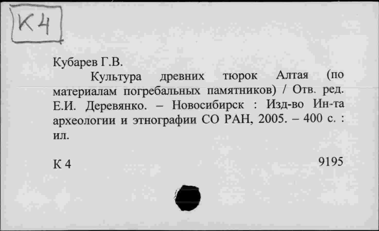 ﻿Кубарев Г.В.
Культура древних тюрок Алтая (по материалам погребальных памятников) / Отв. ред. Е.И. Деревянко. - Новосибирск : Изд-во Ин-та археологии и этнографии СО РАН, 2005. - 400 с. : ил.
К 4
9195